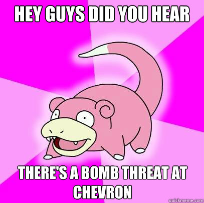 Hey guys did you hear There's a bomb threat at chevron  Slowpoke