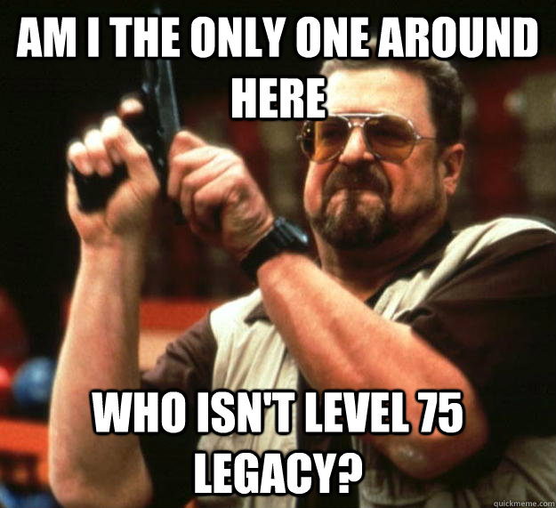 am I the only one around here Who isn't level 75 legacy?  Angry Walter