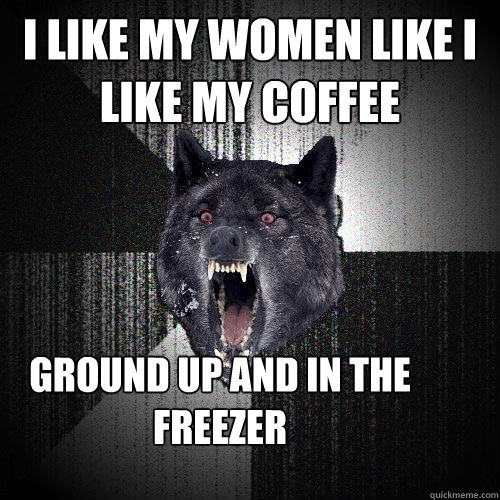 I like my women like I like my coffee GROUND UP AND IN THE FREEZER  Insanity Wolf