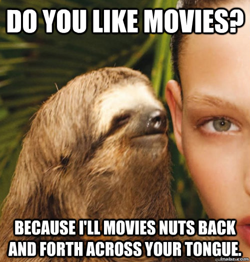 Do you like movies? Because I'll movies nuts back and forth across your tongue.  rape sloth