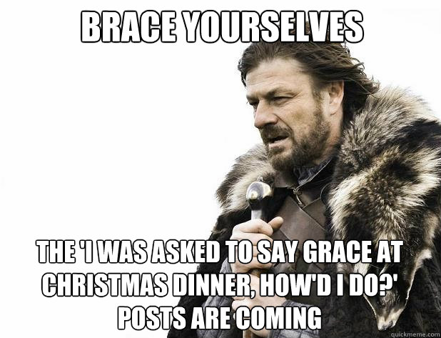 brace yourselves The 'i was asked to say grace at christmas dinner, how'd i do?' posts are coming  