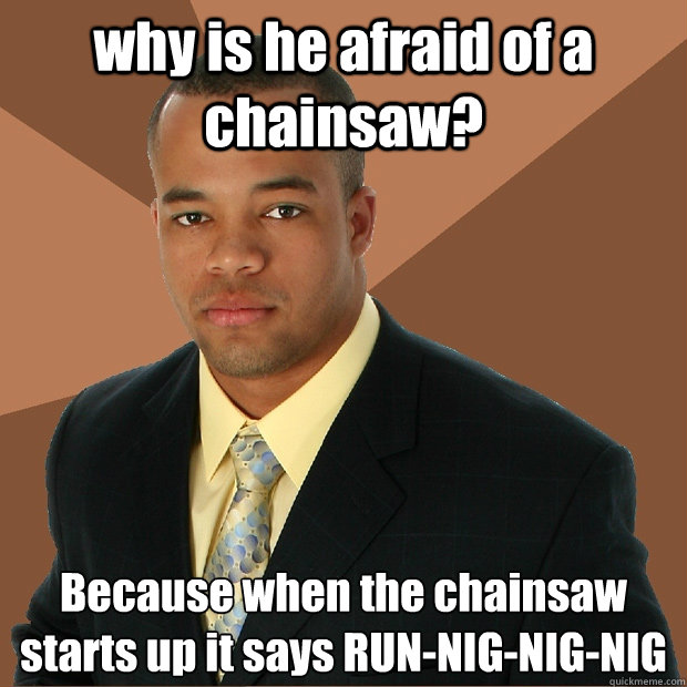 why is he afraid of a chainsaw? Because when the chainsaw starts up it says RUN-NIG-NIG-NIG
  Successful Black Man