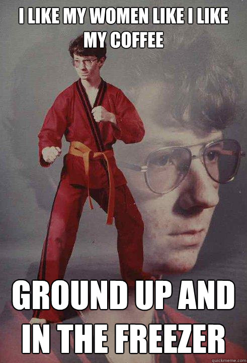 I like my women like i like my coffee ground up and in the freezer - I like my women like i like my coffee ground up and in the freezer  Karate Kyle