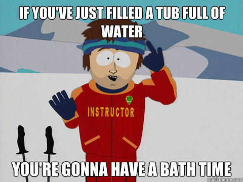 If you've just filled a tub full of water you're gonna have a bath time - If you've just filled a tub full of water you're gonna have a bath time  Youre gonna have a bad time