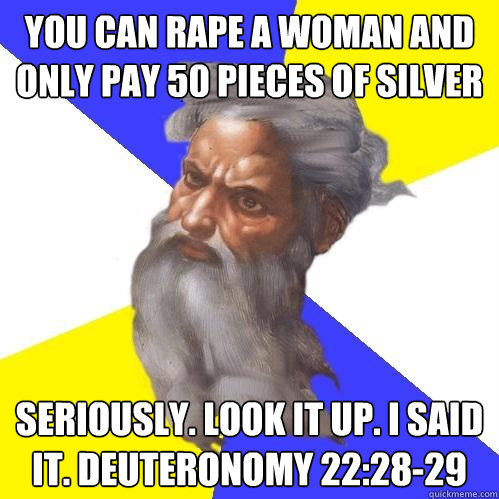 you can rape a woman and only pay 50 pieces of silver seriously. look it up. i said it. Deuteronomy 22:28-29  Advice God