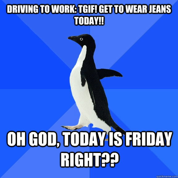 Driving to work: TGIF! Get to wear Jeans Today!! oh god, today is friday right?? - Driving to work: TGIF! Get to wear Jeans Today!! oh god, today is friday right??  Socially Awkward Penguin