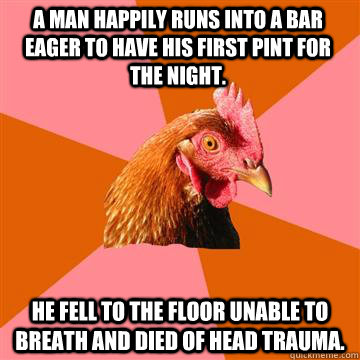 A man happily runs into a bar eager to have his first pint for the night. He fell to the floor unable to breath and died of head trauma.  Anti-Joke Chicken