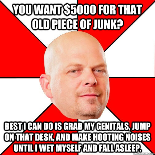 you want $5000 for that old piece of junk? best i can do is grab my genitals, jump on that desk, and make hooting noises until i wet myself and fall asleep.  Pawn Star