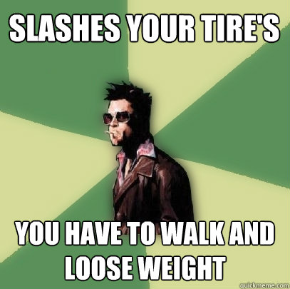 slashes your tire's You have to walk and loose weight  Helpful Tyler Durden