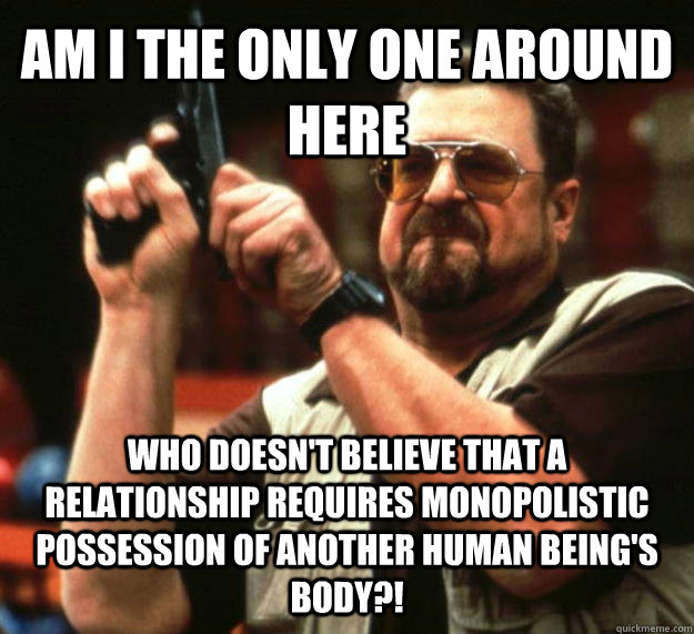 AM I THE ONLY ONE AROUND HERE who doesn't believe that a relationship requires monopolistic possession of another human being's body?!  Angry Walter