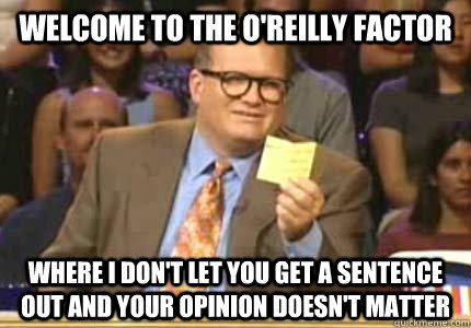 Welcome to the O'reilly factor Where I don't let you get a sentence out and your opinion doesn't matter  Whose Line