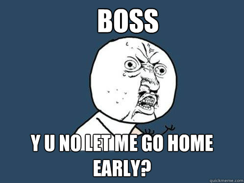 BOSs y u no let me go home early?  Y U No