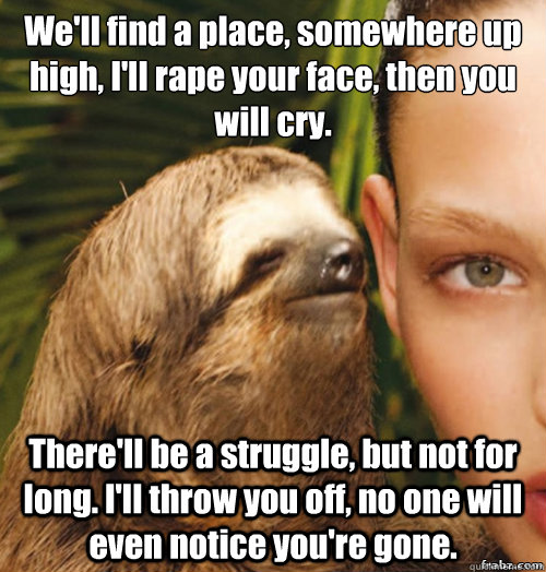 We'll find a place, somewhere up high, I'll rape your face, then you will cry.
 There'll be a struggle, but not for long. I'll throw you off, no one will even notice you're gone.  rape sloth