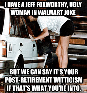 I have a Jeff Foxworthy, ugly woman in Walmart joke But we can say it's your post-retirement witticism if that's what you're into.  Karma Whore