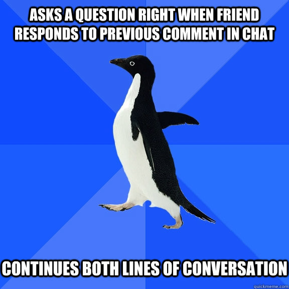 Asks a question right when friend responds to previous comment in chat   Continues both lines of conversation  Socially Awkward Penguin