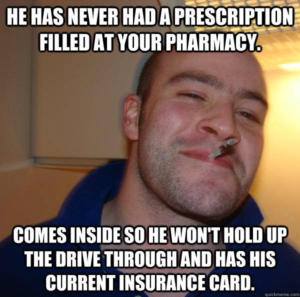 he has never had a prescription filled at your pharmacy. Comes inside so he won't hold up the drive through and has his current insurance card. - he has never had a prescription filled at your pharmacy. Comes inside so he won't hold up the drive through and has his current insurance card.  Misc