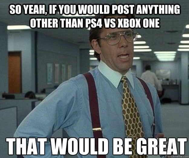 So yeah, if you would post anything other than PS4 vs XBOX One THAT WOULD BE GREAT  that would be great