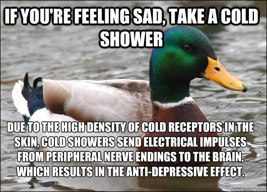 If you're feeling sad, take a cold shower due to the high density of cold receptors in the skin, cold showers send electrical impulses from peripheral nerve endings to the brain, which results in the anti-depressive effect. - If you're feeling sad, take a cold shower due to the high density of cold receptors in the skin, cold showers send electrical impulses from peripheral nerve endings to the brain, which results in the anti-depressive effect.  Actual Advice Mallard