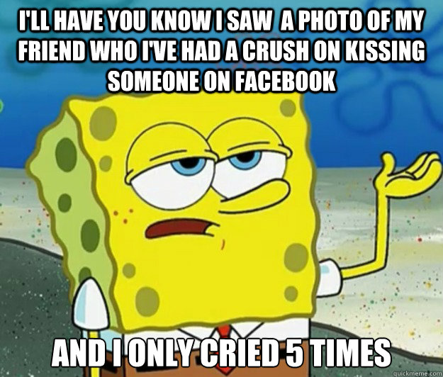 I'll have you know I saw  a photo of my friend who I've had a crush on kissing someone on Facebook And I only cried 5 times  Tough Spongebob