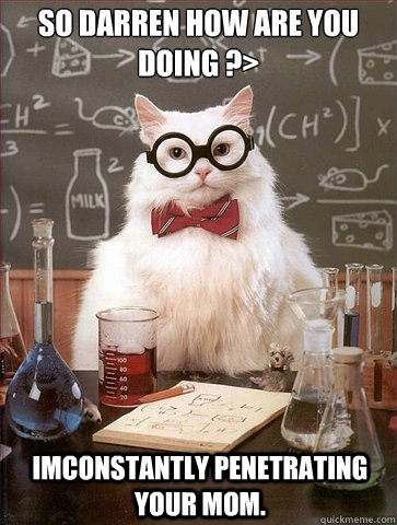 So darren how are you doing ?>


 imconstantly penetrating your mom. - So darren how are you doing ?>


 imconstantly penetrating your mom.  Chemistry Cat