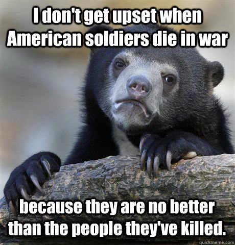 I don't get upset when American soldiers die in war because they are no better than the people they've killed.  Confession Bear