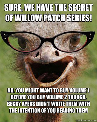 Sure, we have The Secret of Willow Patch Series! No, you might want to buy volume 1 before you buy volume 2 though. Becky Ayers didn't write them with the intention of you reading them backwards....duh!  Judgmental Bookseller Ostrich