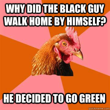 why did the black guy walk home by himself? He decided to go green  Anti-Joke Chicken