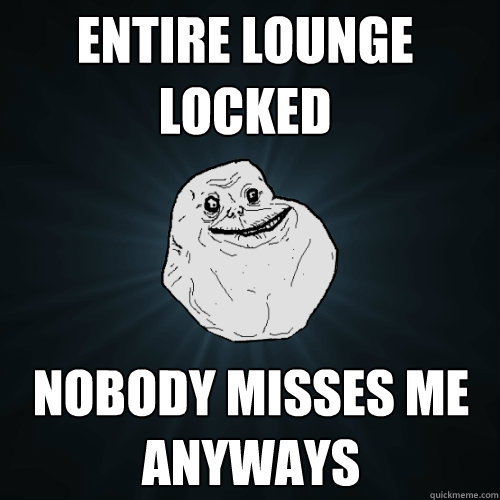 entire lounge locked nobody misses me anyways  Forever Alone