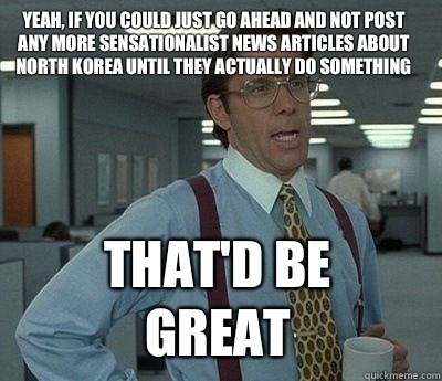 Yeah, if you could just go ahead and not post any more sensationalist news articles about North Korea until they actually do something That'd be great  Bill Lumbergh