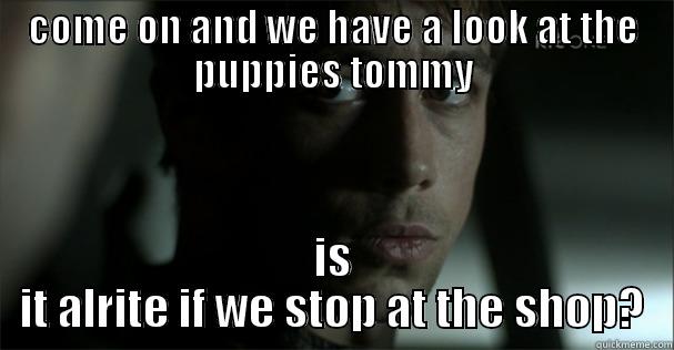 COME ON AND WE HAVE A LOOK AT THE PUPPIES TOMMY IS IT ALRITE IF WE STOP AT THE SHOP? Misc