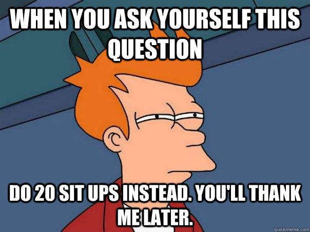 when you ask yourself this question do 20 sit ups instead. You'll thank me later. - when you ask yourself this question do 20 sit ups instead. You'll thank me later.  Futurama Fry