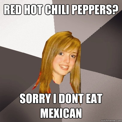 Red Hot Chili Peppers? Sorry I dont eat mexican  Musically Oblivious 8th Grader