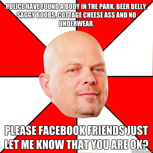 Police have found a body in the park. Beer belly, saggy boobs, cottage cheese ass and no underwear.  Please facebook friends just let me know that you are ok?   Pawn Star