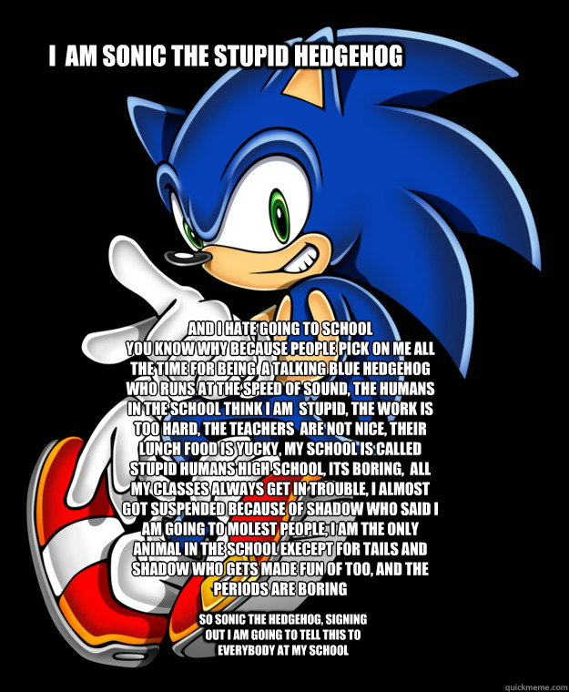 I  am Sonic The stupid Hedgehog and i hate going to school
you know why because people pick on me all the time for being  a talking blue Hedgehog who runs at the speed of sound, the humans in the school think i am  stupid, the work is too hard, the teache - I  am Sonic The stupid Hedgehog and i hate going to school
you know why because people pick on me all the time for being  a talking blue Hedgehog who runs at the speed of sound, the humans in the school think i am  stupid, the work is too hard, the teache  Sonic rants about school