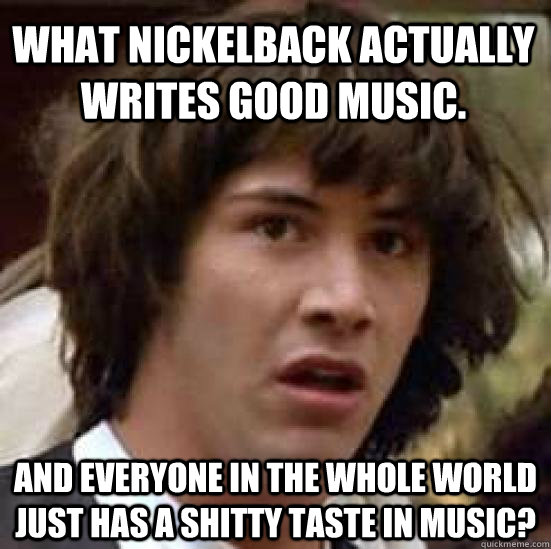 What Nickelback actually writes good music. And everyone in the whole world just has a shitty taste in music?  conspiracy keanu