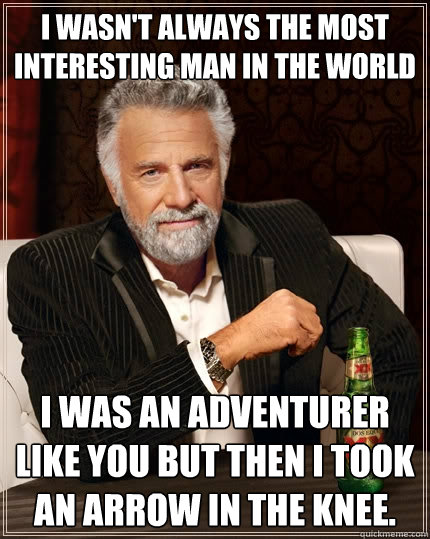 I wasn't always the most interesting man in the world I was an adventurer like you but then I took an arrow in the knee. - I wasn't always the most interesting man in the world I was an adventurer like you but then I took an arrow in the knee.  The Most Interesting Man In The World