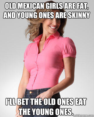 Old mexican girls are fat, and young ones are skinny I'll bet the old ones eat the young ones.  Oblivious Suburban Mom
