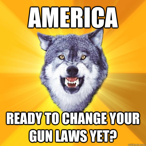 AMERICA ready to change your gun laws yet? - AMERICA ready to change your gun laws yet?  Courage Wolf