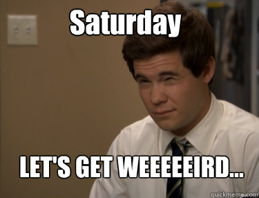 Saturday LET'S GET WEEEEEIRD...  Adam workaholics