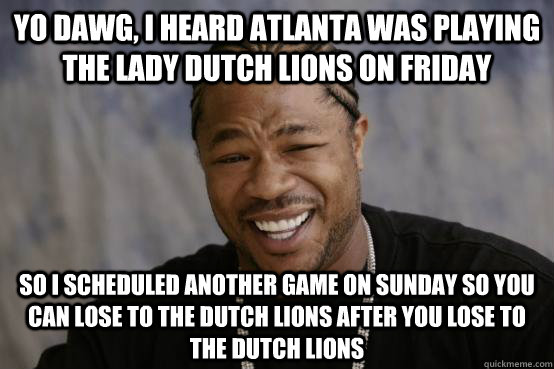 yo dawg, i heard atlanta was playing the lady dutch lions on friday so i scheduled another game on sunday so you can lose to the dutch lions after you lose to the dutch lions  YO DAWG