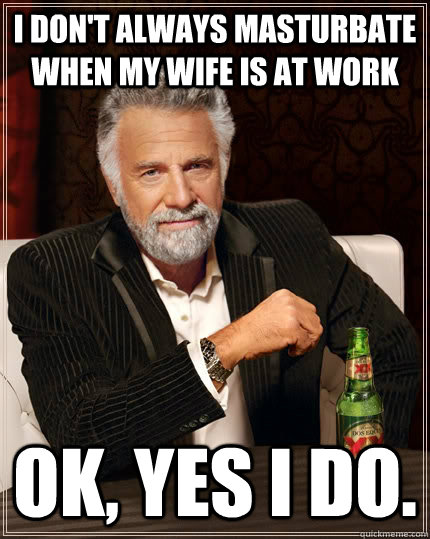 I don't always masturbate when my wife is at work Ok, yes I do.  The Most Interesting Man In The World