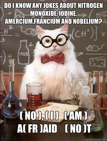 Do i know any jokes about Nitrogen Monoxide, Iodine, Amercium,Francium and Nobelium?

 ( No ), ( I )   ( Am )   
 a( fr )aid    ( no )t - Do i know any jokes about Nitrogen Monoxide, Iodine, Amercium,Francium and Nobelium?

 ( No ), ( I )   ( Am )   
 a( fr )aid    ( no )t  Science Cat