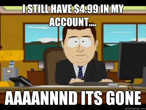 I still have $4.99 in my account.... Aaaannnd its gone - I still have $4.99 in my account.... Aaaannnd its gone  Aaand its gone