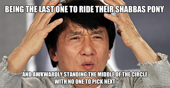 Being the last one to ride their Shabbas pony and awkwardly standing the middle of the circle 
with no one to pick next - Being the last one to ride their Shabbas pony and awkwardly standing the middle of the circle 
with no one to pick next  Confused Jackie Chan