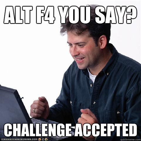 Alt f4 you say? challenge accepted  Net noob