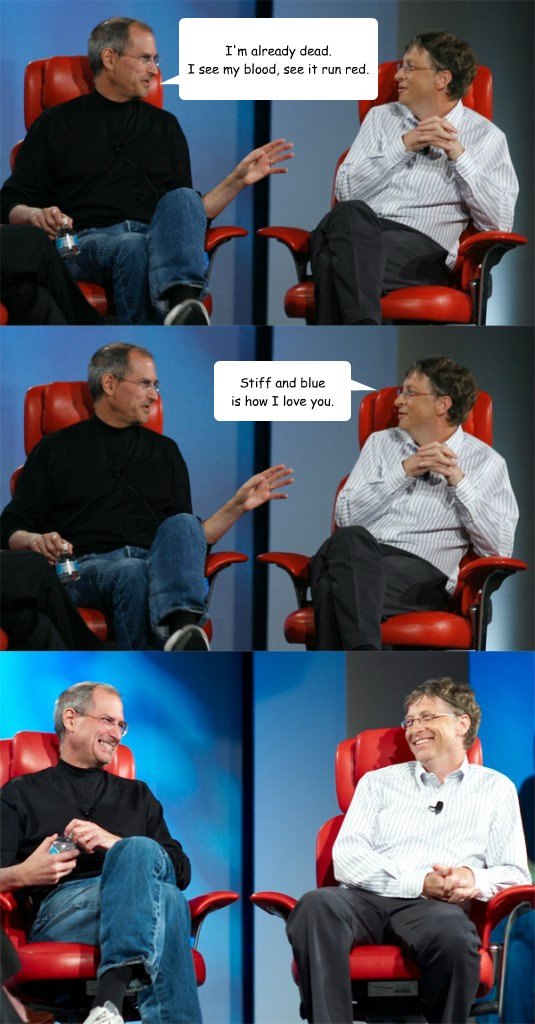 I'm already dead.
I see my blood, see it run red. Stiff and blue
is how I love you. - I'm already dead.
I see my blood, see it run red. Stiff and blue
is how I love you.  Steve Jobs vs Bill Gates