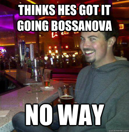 thinks hes got it going bossanova no way  