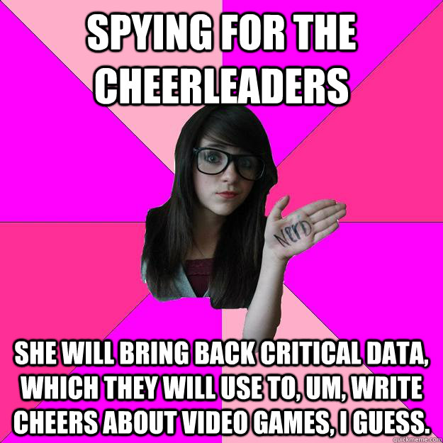 spying for the cheerleaders she will bring back critical data, which they will use to, um, write cheers about video games, i guess. - spying for the cheerleaders she will bring back critical data, which they will use to, um, write cheers about video games, i guess.  Idiot Nerd Girl