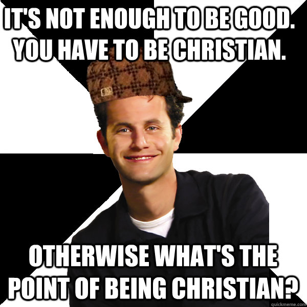 IT'S NOT ENOUGH TO BE GOOD. YOU HAVE TO BE CHRISTIAN. OTHERWISE WHAT'S THE POINT OF BEING CHRISTIAN?  Scumbag Christian