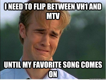 I need to flip between VH1 and MTV Until my favorite song comes on  1990s Problems